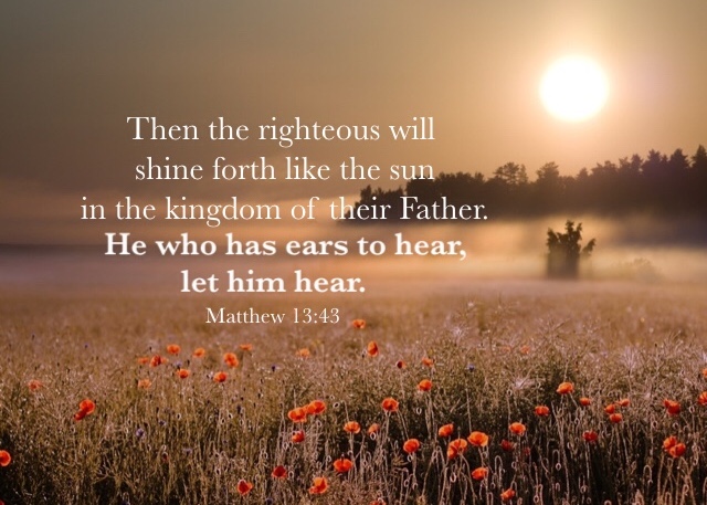 Matthew 13:43 Then the righteous will shine forth like the sun in the kingdom of their Father. He who has ears to hear, let him hear.