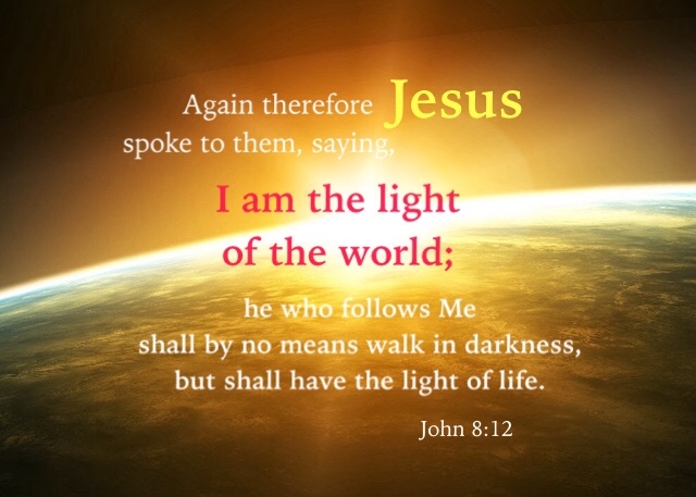 John 8:12 Again therefore Jesus spoke to them, saying, I am the light of the world; he who follows Me shall by no means walk in darkness, but shall have the light of life.