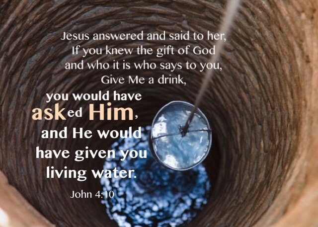 John 4:10 Jesus answered and said to her, If you knew the gift of God and who it is who says to you, Give Me a drink, you would have asked Him, and He would have given you living water.