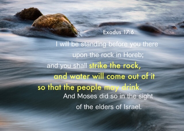 Exodus 17:6 I will be standing before you there upon the rock in Horeb; and you shall strike the rock, and water will come out of it so that the people may drink. And Moses did so in the sight of the elders of Israel.