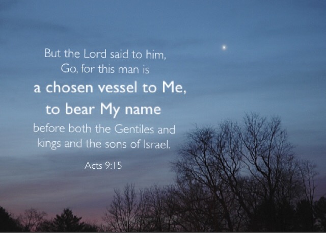 Acts 9:15 But the Lord said to him, Go, for this man is a chosen vessel to Me, to bear My name before both the Gentiles and kings and the sons of Israel.