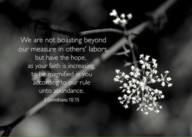 2 Corinthians 10:15 We are not boasting beyond our measure in others' labors, but have the hope, as your faith is increasing, to be magnified in you according to our rule unto abundance.