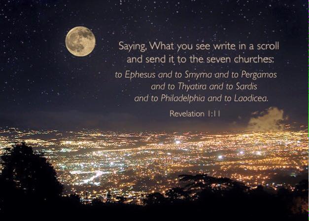 Revelation 1:11 Saying, What you see write in a scroll and send it to the seven churches: to Ephesus and to Smyrna and to Pergamos and to Thyatira and to Sardis and to Philadelphia and to Laodicea.