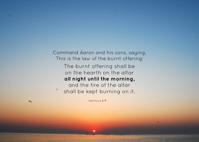 Lev. 6:9 Command Aaron and his sons, saying, This is the law of the burnt offering: The burnt offering shall be on the hearth on the altar all night until the morning, and the fire of the altar shall be kept burning on it.