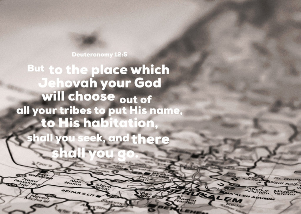 Deut. 12:5 But to the place which Jehovah your God will choose out of all your tribes to put His name, to His habitation, shall you seek, and there shall you go.
