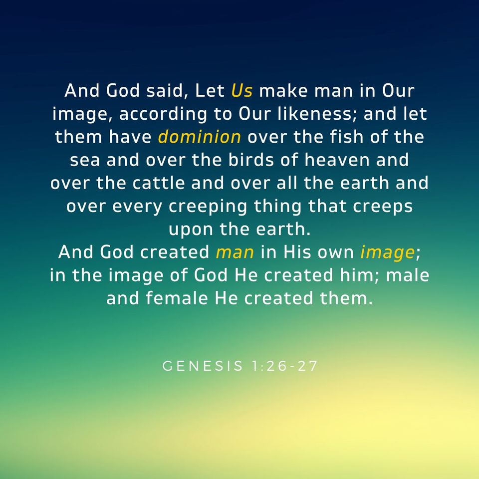 Gen. 1:26-27 And God said, Let Us make man in Our image, according to Our likeness; and let them have dominion over the fish of the sea and over the birds of heaven and over the cattle and over all the earth and over every creeping thing that creeps upon the earth. And God created man in His own image; in the image of God He created him; male and female He created them.
