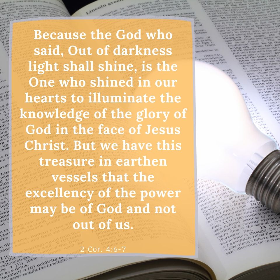 2 Cor. 4:6-7 Because the God who said, Out of darkness light shall shine, is the One who shined in our hearts to illuminate the knowledge of the glory of God in the face of Jesus Christ. But we have this treasure in earthen vessels that the excellency of the power may be of God and not out of us.