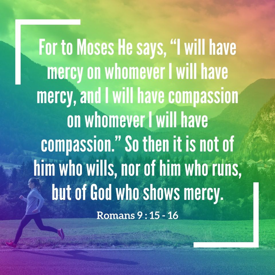 Rom. 9:15-16 For to Moses He says, "I will have mercy on whomever I will have mercy, and I will have compassion on whomever I will have compassion." So then it is not of him who wills, nor of him who runs, but of God who shows mercy.