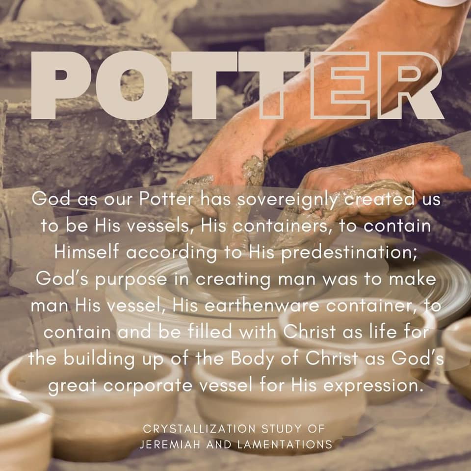 God as our Potter has sovereignly created us to be His vessels, His containers, to contain Himself according to His predestination; God's purpose in creating man was to make man His vessel, His earthenware container, to contain and be filled with Christ as life for the building up of the Body of Christ as God's corporate vessel for His expression. Crystallization Study of Jeremiah and Lamentations, outline 5