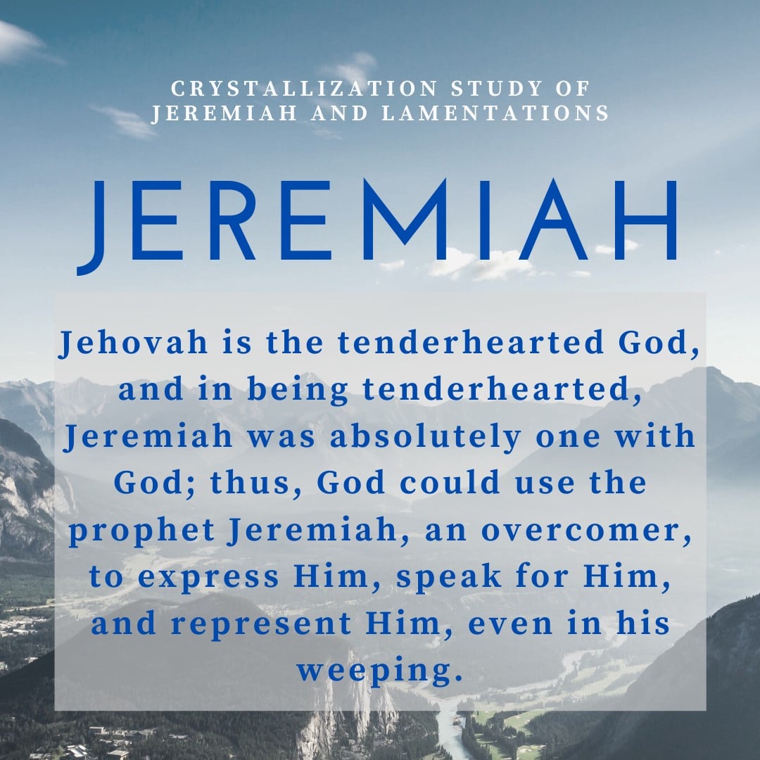 Jehovah is the tenderhearted God, and in being tenderhearted, Jeremiah was absolutely one with God; thus, God could use the prophet Jeremiah, an overcomer, to express Him, speak for Him, and represent Him, even in his weeping. Crystallization Study of Jeremiah and Lamentations, Key Statement